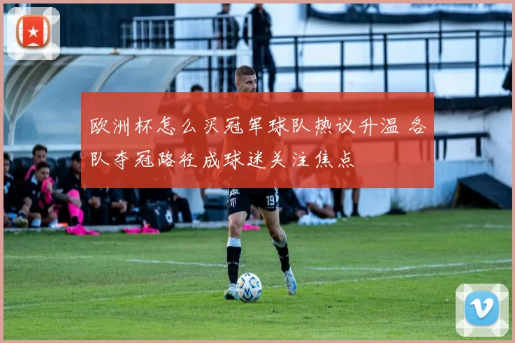 欧洲杯怎么买冠军球队热议升温 各队夺冠路径成球迷关注焦点