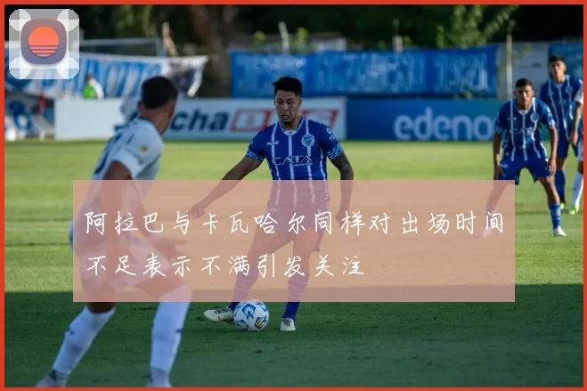阿拉巴与卡瓦哈尔同样对出场时间不足表示不满引发关注