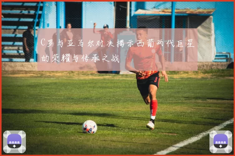 C罗与亚马尔对决揭示西葡两代巨星的荣耀与传承之战
