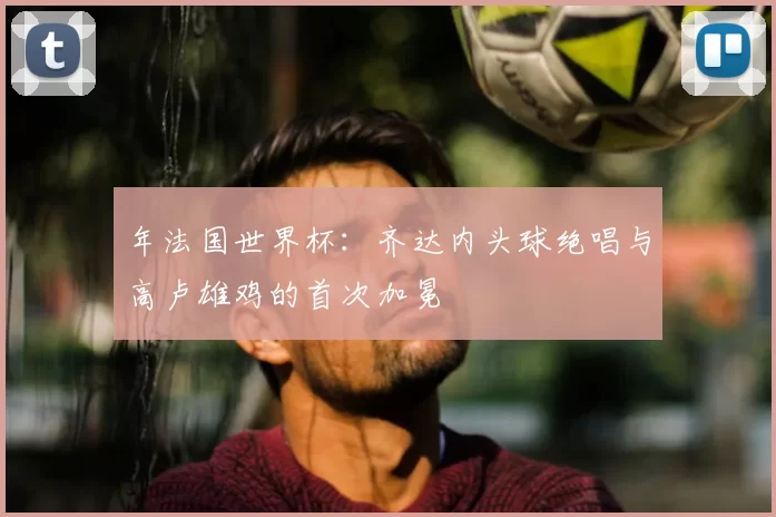 年法国世界杯：齐达内头球绝唱与高卢雄鸡的首次加冕