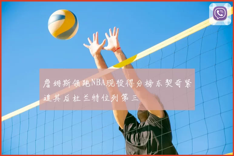 詹姆斯领跑NBA现役得分榜东契奇紧追其后杜兰特位列第三