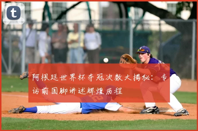 阿根廷世界杯夺冠次数大揭秘:专访前国脚讲述辉煌历程