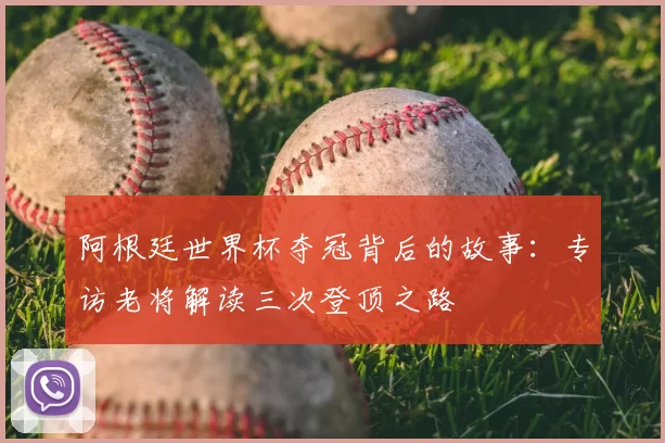 阿根廷世界杯夺冠背后的故事:专访老将解读三次登顶之路