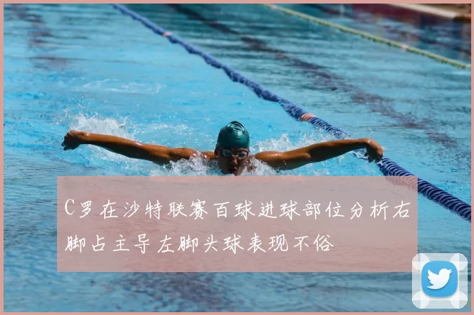 C罗在沙特联赛百球进球部位分析右脚占主导左脚头球表现不俗