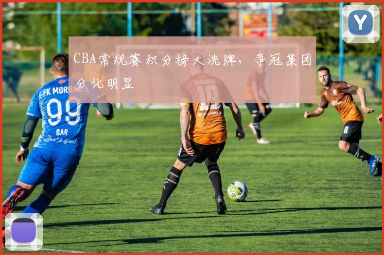 CBA常规赛积分榜大洗牌,争冠集团分化明显