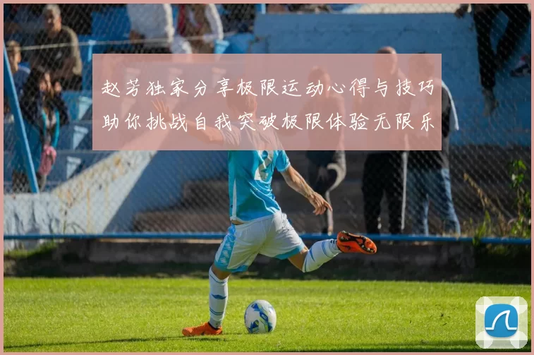 赵芳独家分享极限运动心得与技巧助你挑战自我突破极限体验无限乐趣