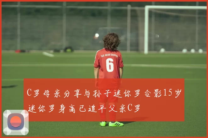 C罗母亲分享与孙子迷你罗合影15岁迷你罗身高已追平父亲C罗