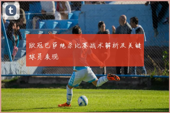 欧冠巴萨绝杀比赛战术解析及关键球员表现