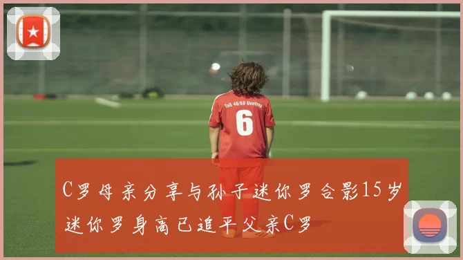 C罗母亲分享与孙子迷你罗合影15岁迷你罗身高已追平父亲C罗
