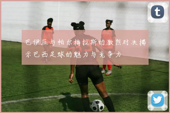巴伊压与帕尔梅拉斯的激烈对决揭示巴西足球的魅力与竞争力