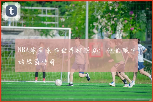 NBA球星亲临世界杯现场:他们眼中的绿茵传奇