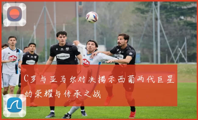 C罗与亚马尔对决揭示西葡两代巨星的荣耀与传承之战