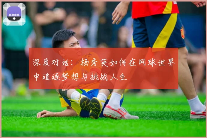 深度对话：杨秀英如何在网球世界中追逐梦想与挑战人生