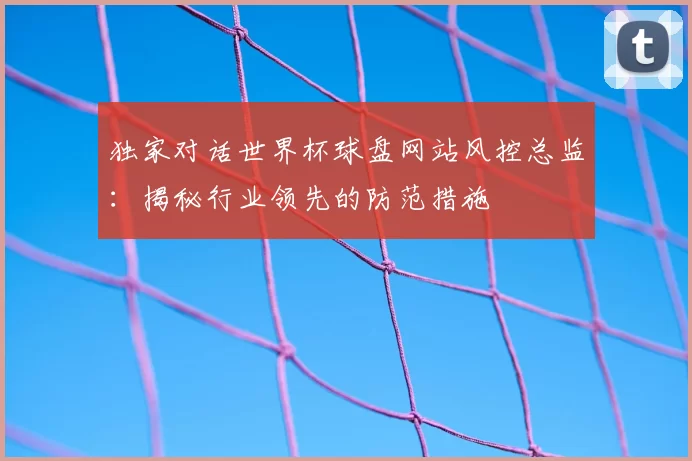 独家对话世界杯球盘网站风控总监：揭秘行业领先的防范措施