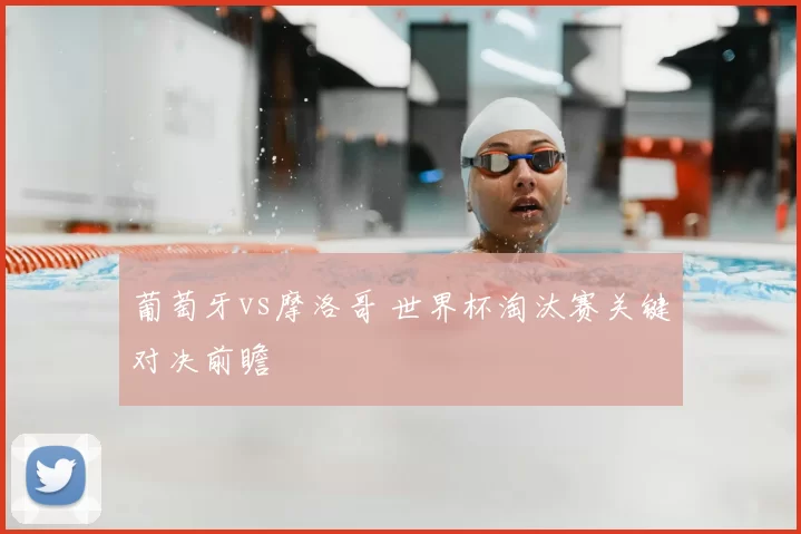 葡萄牙vs摩洛哥 世界杯淘汰赛关键对决前瞻