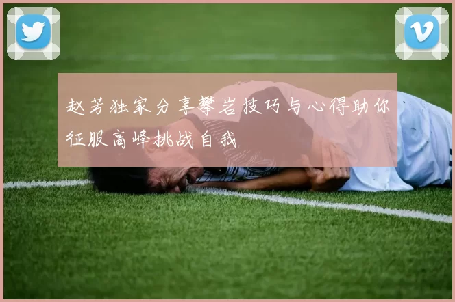 赵芳独家分享攀岩技巧与心得助你征服高峰挑战自我