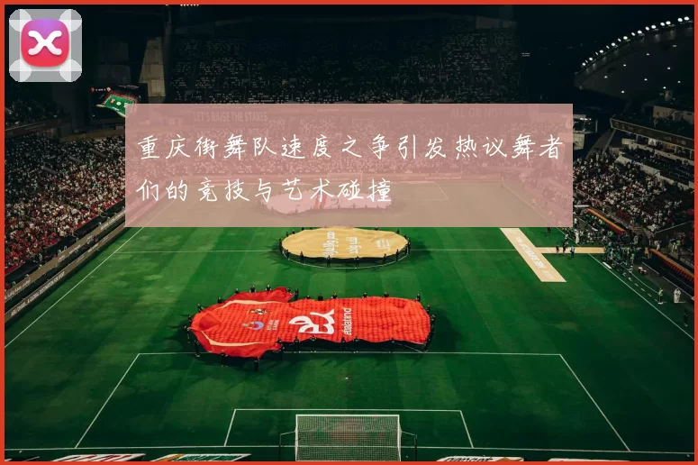 重庆街舞队速度之争引发热议舞者们的竞技与艺术碰撞