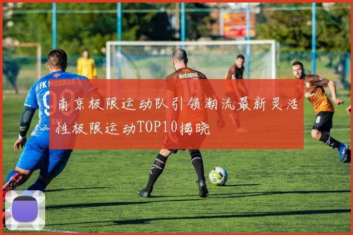 南京极限运动队引领潮流最新灵活性极限运动TOP10揭晓