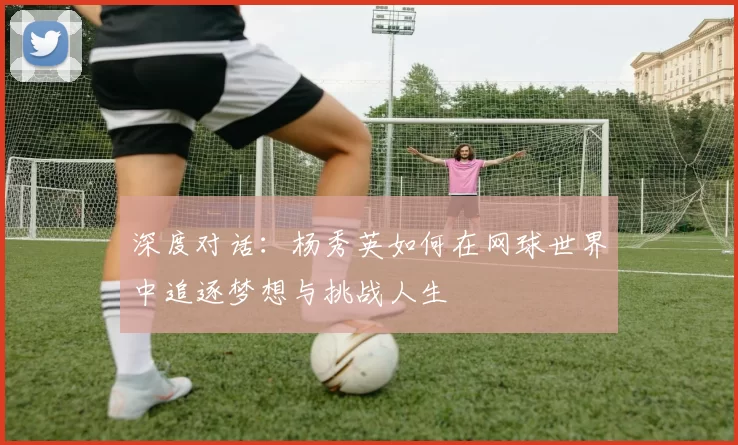 深度对话:杨秀英如何在网球世界中追逐梦想与挑战人生