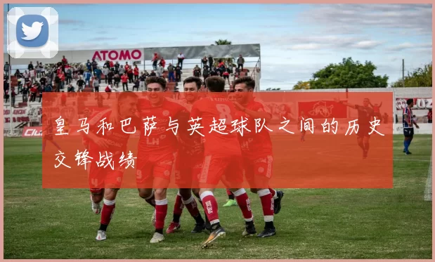 皇马和巴萨与英超球队之间的历史交锋战绩