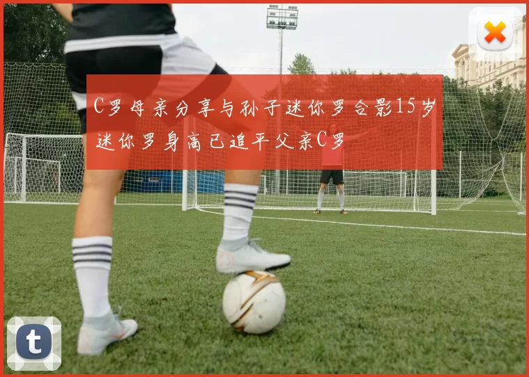 C罗母亲分享与孙子迷你罗合影15岁迷你罗身高已追平父亲C罗