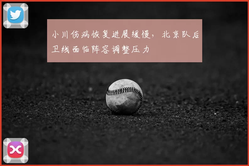 小川伤病恢复进展缓慢，北京队后卫线面临阵容调整压力