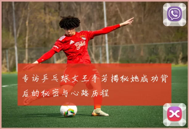 专访乒乓球女王李芳揭秘她成功背后的秘密与心路历程