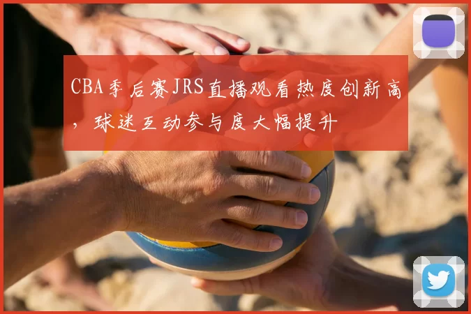 CBA季后赛JRS直播观看热度创新高，球迷互动参与度大幅提升