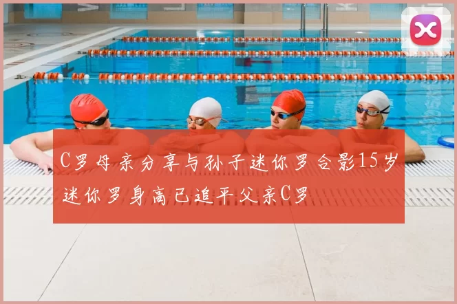 C罗母亲分享与孙子迷你罗合影15岁迷你罗身高已追平父亲C罗
