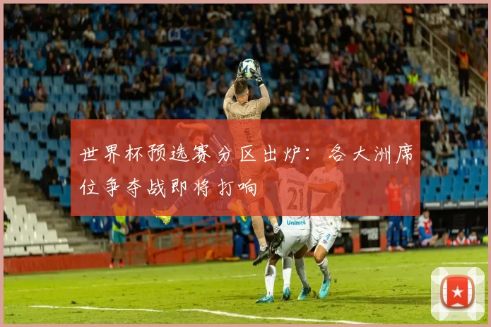 世界杯预选赛分区出炉：各大洲席位争夺战即将打响