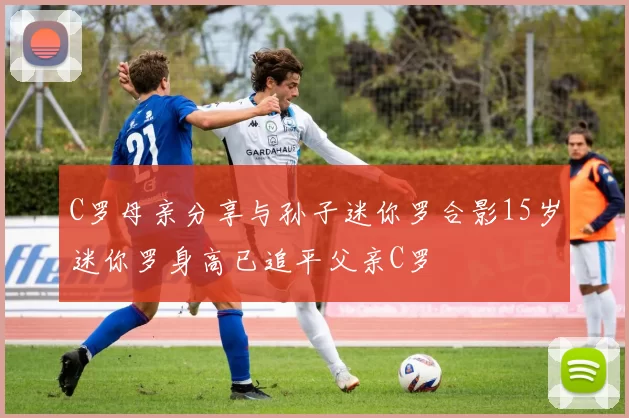 C罗母亲分享与孙子迷你罗合影15岁迷你罗身高已追平父亲C罗
