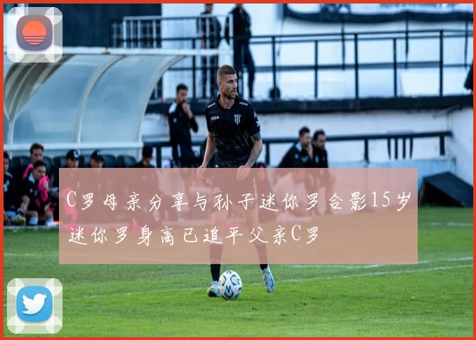 C罗母亲分享与孙子迷你罗合影15岁迷你罗身高已追平父亲C罗