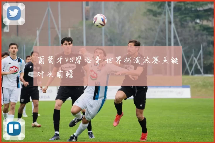 葡萄牙vs摩洛哥 世界杯淘汰赛关键对决前瞻