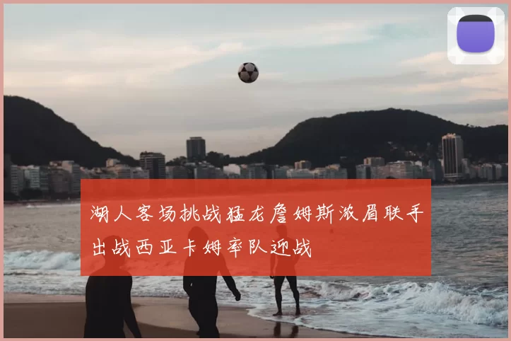 湖人客场挑战猛龙詹姆斯浓眉联手出战西亚卡姆率队迎战