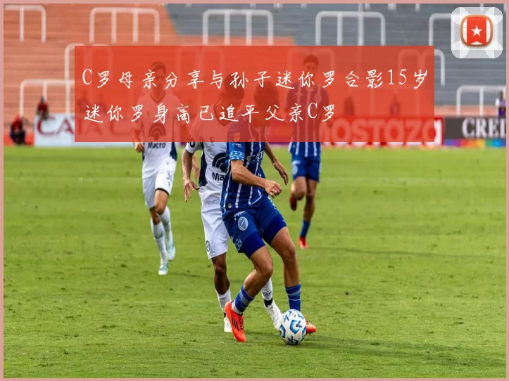 C罗母亲分享与孙子迷你罗合影15岁迷你罗身高已追平父亲C罗