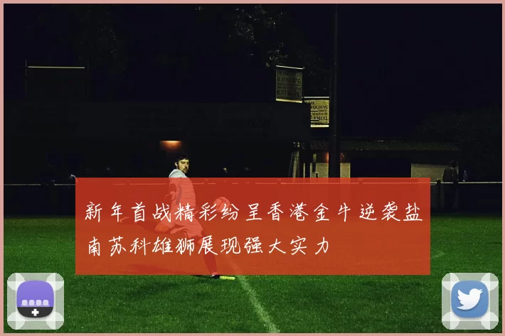 新年首战精彩纷呈香港金牛逆袭盐南苏科雄狮展现强大实力