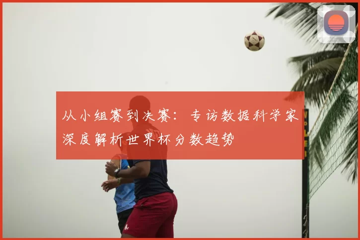 从小组赛到决赛：专访数据科学家深度解析世界杯分数趋势