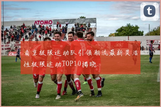 南京极限运动队引领潮流最新灵活性极限运动TOP10揭晓